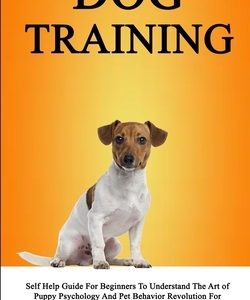 Dog Training Self Help Guide For Beginners To Understand The Art of Puppy Psychology And Pet Behavior Revolution For Socialization, Discipline And Agg