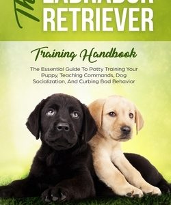 The Labrador Retriever Training Handbook: The Essential Guide For Potty Training Your Puppy, Teaching Commands, Dog Socialization, And Curbing Bad Beh