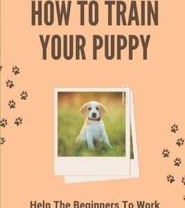 How To Train Your Puppy: Help The Beginners To Work With Their Puppy On Everything: Dog Training Guide For Beginners
