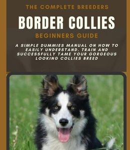 The Complete Breeders Border Collies Beginners Guide: A Simple Dummies Manual on How to Easily Understand, Train and Successfully Tame Your Gorgeous L