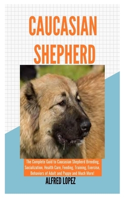 Caucasian Shepherd: The Complete Guide to Caucasian Shepherd Breeding, Socialization, Health Care, Feeding, Training, Exercise, Behaviors