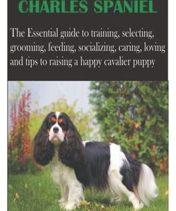 Cavalier King Charles Spaniel: The Essential guide to training, selecting, grooming, feeding, socializing, caring, loving and tips to raising a happy