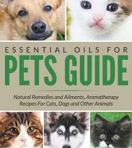 Essential Oils For Pets Guide: Natural Remedies and Ailments, Aromatherapy Recipes For Cats, Dogs and Other Animals