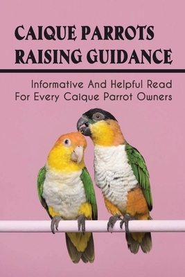 Caique Parrots Raising Guidance: Informative And Helpful Read For Every Caique Parrot Owners: The Health Care For Caique Parrots