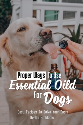Proper Ways To Use Essential Oild For Dogs: Easy Recipes To Solve Your Dog's Health Problems: Guide For Essential Oils Use For Aromatherapy In Dog