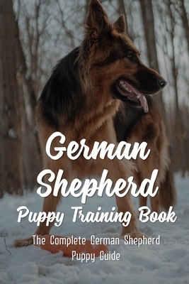 German Shepherd Puppy Training Book: The Complete German Shepherd Puppy Guide: How To Train Behaviors For Your German Shepherd Puppy