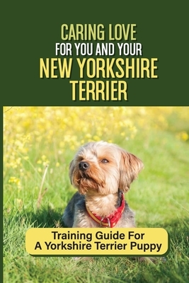 Caring Love For You And Your New Yorkshire Terrier: Training Guide For A Yorkshire Terrier Puppy: Step By Step Guide To Training Your Yorkie Puppy