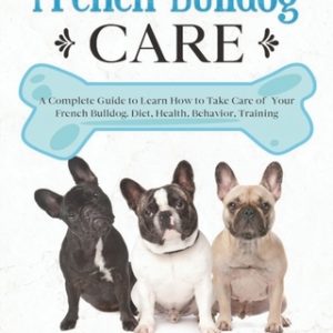 French Bulldog Care: A Complete Guide to Learn How to Take Care of Your French Bulldog. Health, Behavior, Training