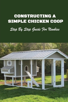 Constructing A Simple Chicken Coop: Step By Step Guide For Newbies: How To Construct A Chicken Coop