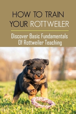 How To Train Your Rottweiler: Discover Basic Fundamentals Of Rottweiler Teaching: How To Potty Train A Rottweiler Puppy