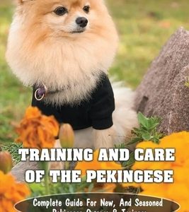 Training And Care Of The Pekingese: Complete Guide For New, And Seasoned Pekingese Owners & Trainers: All Commands Pekingese Puppies Should Learn