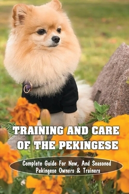 Training And Care Of The Pekingese: Complete Guide For New, And Seasoned Pekingese Owners & Trainers: All Commands Pekingese Puppies Should Learn