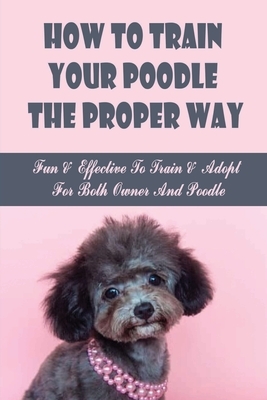 How To Train Your Poodle The Proper Way: Fun & Effective To Train & Adopt For Both Owner And Poodle: Teaching Poodle Basic Commands