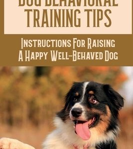 Dog Behavioral Training Tips: Instructions For Raising A Happy Well-Behaved Dog: A Quick And Easy Guide To Dog Behavioral Training