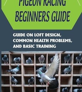 Pigeon Racing Beginners Guide: Guide On Loft Design, Common Health Problems, And Basic Training: How To Raise Homing Pigeons