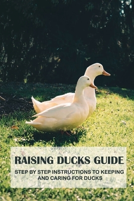 Raising Ducks Guide: Step By Step Instructions To Keeping And Caring For Ducks: Methods For Successfully Raising Ducks