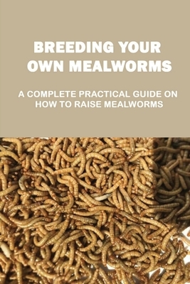 Breeding Your Own Mealworms: A Complete Practical Guide On How To Raise Mealworms: What Supplies You Need And Where To Find Mealworms
