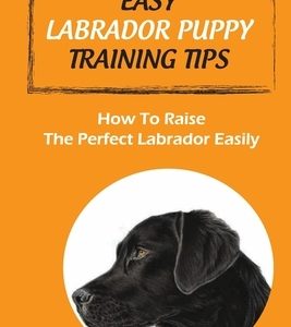 Easy Labrador Puppy Training Tips: How To Raise The Perfect Labrador Easily: Crate Training Guide For Labrador