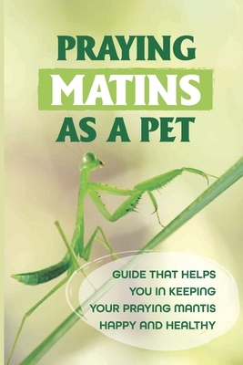 Praying Matins As A Pet: Guide That Helps You In Keeping Your Praying Mantis Happy And Healthy: What To Feed Praying Mantis