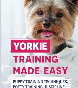 Yorkie Training Made Easy: Puppy Training Techniques, Potty Training, Discipline, And Care Guide: Smart Yorkie Puppy Training Tricks