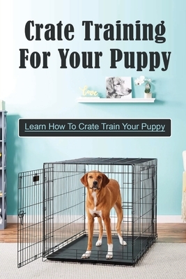Crate Training For Your Puppy: Learn How To Crate Train Your Puppy: How To Potty Train A Puppy With A Crate