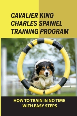 Cavalier King Charles Spaniel Training Program: How To Train In No Time With Easy Steps: How To Train Behaviors For Your Cavalier King Charles Spaniel