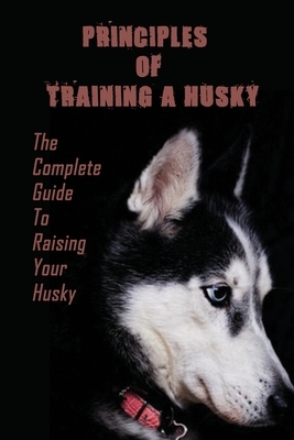 Principles Of Training A Husky: The Complete Guide To Raising Your Husky: Master The Skill Of Husky Training