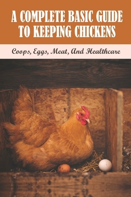 A Complete Basic Guide To Keeping Chickens: Coops, Eggs, Meat, And Healthcare: Guide On Keeping A Productive Laying Flock