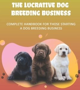 The Lucrative Dog Breeding Business: Complete Handbook For Those Starting A Dog Breeding Business: How To Keep Dog Healthy For Dog Breeding Business