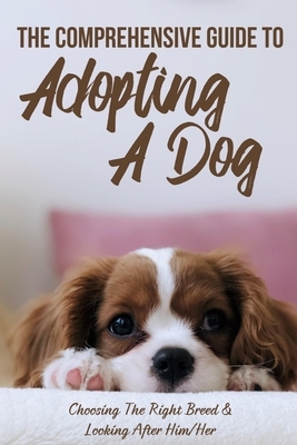 The Comprehensive Guide To Adopting A Dog: Choosing The Right Breed & Looking After Him/Her: What To Know Before You Adopt A Dog