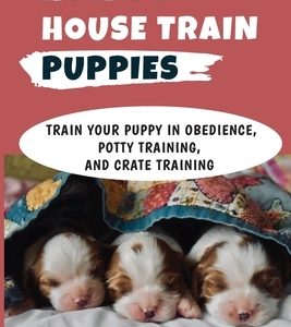How To House Train Puppies: Train Your Puppy In Obedience, Potty Training, And Crate Training: Crate Training A Puppy