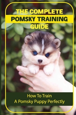 The Complete Pomsky Training Guide: How To Train A Pomsky Puppy Perfectly: Pomsky Training From Start To Finish