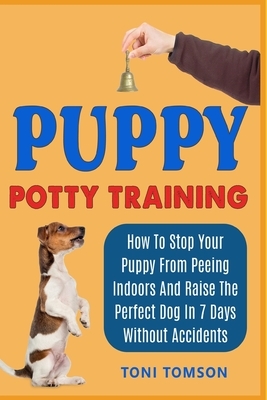 Puppy Potty Training: How To Stop Your Puppy From Peeing Indoors And Raise The Perfect Dog In 7 Days Without Accidents