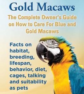 Blue and Gold Macaws, The Complete Owner's Guide on How to Care For Blue and Yellow Macaws, Facts on habitat, breeding, lifespan, behavior, diet, cage