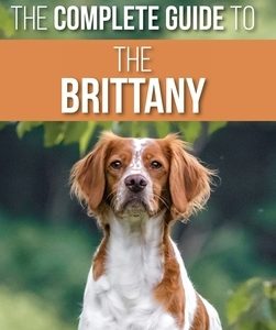 The Complete Guide to the Brittany: Selecting, Preparing For, Feeding, Socializing, Commands, Field Work Training, and Loving Your New Brittany Spanie