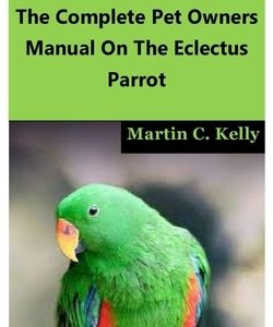 Eclectus Parrot: The Complete Pet Owners Manual On The Eclectus Parrot