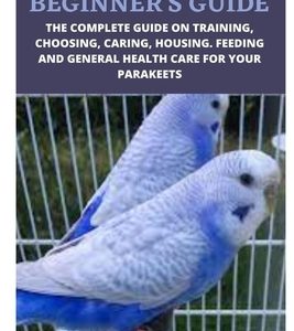 Parakeet Beginner's Guide: The Complete Guide on Training, Choosing, Caring, Housing. Feeding and General Health Care for Your Parakeets
