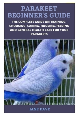 Parakeet Beginner's Guide: The Complete Guide on Training, Choosing, Caring, Housing. Feeding and General Health Care for Your Parakeets