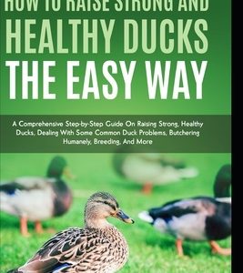 How to Raise Strong and Healthy Ducks The Easy Way: A Comprehensive Step-by-Step Guide On Raising Strong, Healthy Ducks, Dealing With Some Common Duck