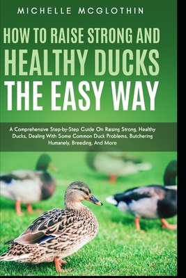 How to Raise Strong and Healthy Ducks The Easy Way: A Comprehensive Step-by-Step Guide On Raising Strong, Healthy Ducks, Dealing With Some Common Duck