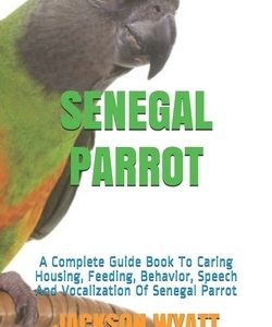 Senegal Parrot: A Complete Guide Book To Caring Housing, Feeding, Behavior, Speech And Vocalization Of Senegal Parrot
