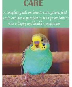 Parakeets Care: A complete guide on how to care, groom, feed, train and house parakeets with tips on how to raise a happy and healthy