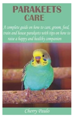Parakeets Care: A complete guide on how to care, groom, feed, train and house parakeets with tips on how to raise a happy and healthy