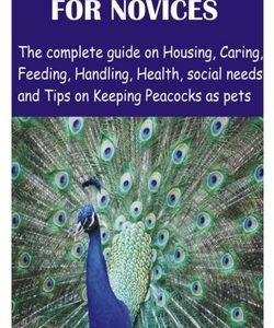 Peacock for Novices: The complete guide on Housing, Caring, Feeding, Handling, Health, social needs and Tips on Keeping Peacocks as pets