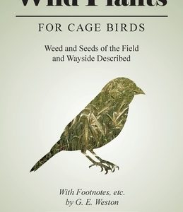 Wild Plants for Cage Birds - Weed and Seeds of the Field and Wayside Described - With Footnotes, etc., by G. E. Weston