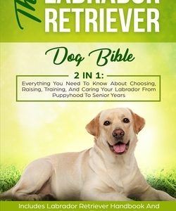 The Labrador Retriever Dog Bible: Everything You Need To Know About Choosing, Raising, Training, And Caring Your Labrador From Puppyhood To Senior Yea