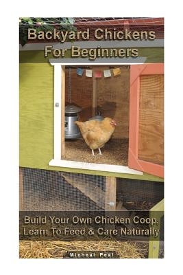 Backyard Chickens For Beginners: Build Your Own Chicken Coop, Learn To Feed & Care Naturally: (Building Chicken Coops, Raising Chickens For Dummies, B