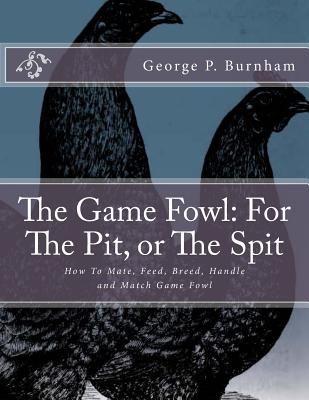 The Game Fowl: For The Pit, or The Spit: How To Mate, Feed, Breed, Handle and Match Game Fowl