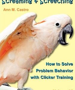 Screaming & Screeching: How to Solve Problem Behavior with Clicker Training: The Bird School for Parrots and Other Birds