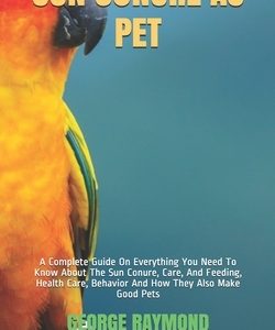 Sun Conure as Pet: A Complete Guide On Everything You Need To Know About The Sun Conure, Care, And Feeding, Health Care, Behavior And How